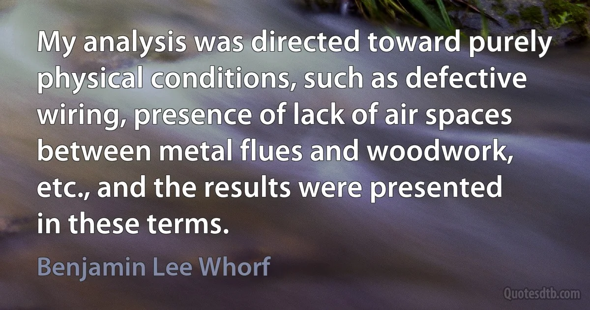 My analysis was directed toward purely physical conditions, such as defective wiring, presence of lack of air spaces between metal flues and woodwork, etc., and the results were presented in these terms. (Benjamin Lee Whorf)