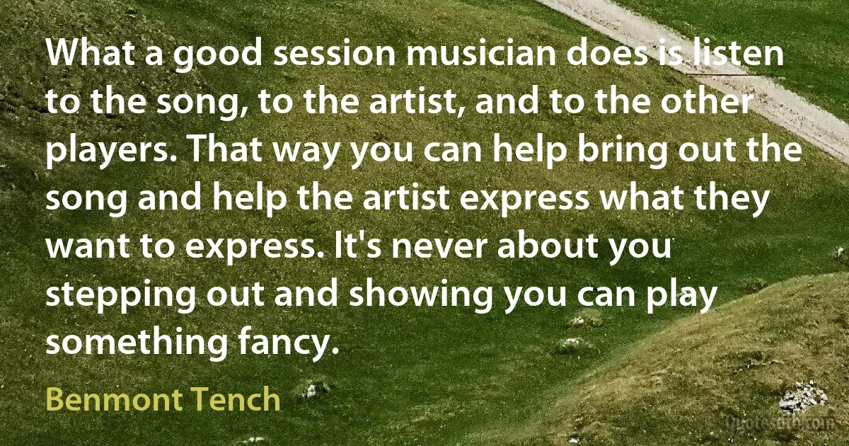 What a good session musician does is listen to the song, to the artist, and to the other players. That way you can help bring out the song and help the artist express what they want to express. It's never about you stepping out and showing you can play something fancy. (Benmont Tench)