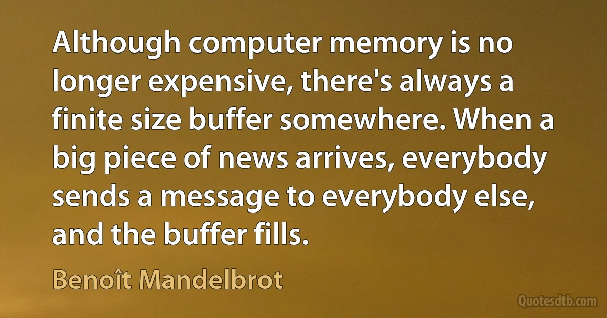 Although computer memory is no longer expensive, there's always a finite size buffer somewhere. When a big piece of news arrives, everybody sends a message to everybody else, and the buffer fills. (Benoît Mandelbrot)