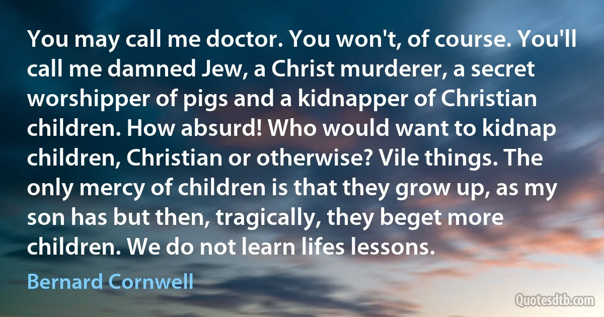 You may call me doctor. You won't, of course. You'll call me damned Jew, a Christ murderer, a secret worshipper of pigs and a kidnapper of Christian children. How absurd! Who would want to kidnap children, Christian or otherwise? Vile things. The only mercy of children is that they grow up, as my son has but then, tragically, they beget more children. We do not learn lifes lessons. (Bernard Cornwell)