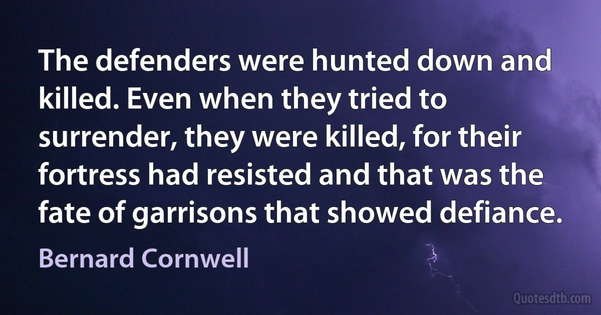 The defenders were hunted down and killed. Even when they tried to surrender, they were killed, for their fortress had resisted and that was the fate of garrisons that showed defiance. (Bernard Cornwell)