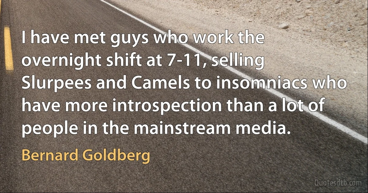 I have met guys who work the overnight shift at 7-11, selling Slurpees and Camels to insomniacs who have more introspection than a lot of people in the mainstream media. (Bernard Goldberg)