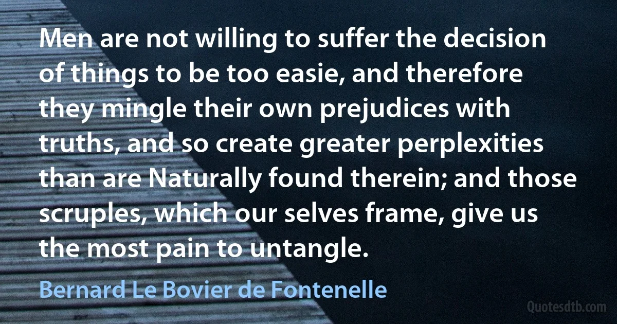 Men are not willing to suffer the decision of things to be too easie, and therefore they mingle their own prejudices with truths, and so create greater perplexities than are Naturally found therein; and those scruples, which our selves frame, give us the most pain to untangle. (Bernard Le Bovier de Fontenelle)