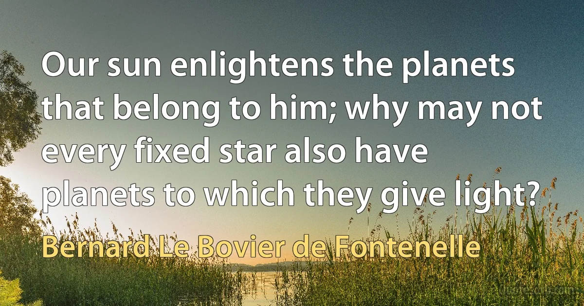 Our sun enlightens the planets that belong to him; why may not every fixed star also have planets to which they give light? (Bernard Le Bovier de Fontenelle)