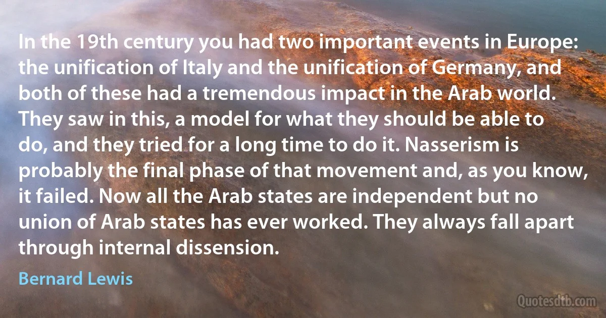 In the 19th century you had two important events in Europe: the unification of Italy and the unification of Germany, and both of these had a tremendous impact in the Arab world. They saw in this, a model for what they should be able to do, and they tried for a long time to do it. Nasserism is probably the final phase of that movement and, as you know, it failed. Now all the Arab states are independent but no union of Arab states has ever worked. They always fall apart through internal dissension. (Bernard Lewis)