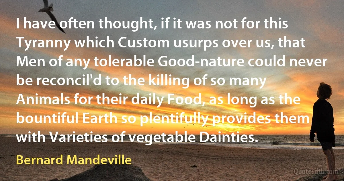 I have often thought, if it was not for this Tyranny which Custom usurps over us, that Men of any tolerable Good-nature could never be reconcil'd to the killing of so many Animals for their daily Food, as long as the bountiful Earth so plentifully provides them with Varieties of vegetable Dainties. (Bernard Mandeville)