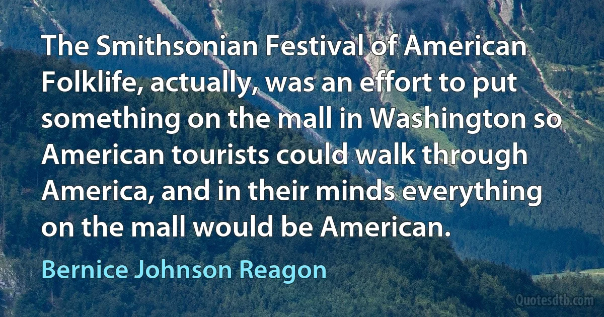 The Smithsonian Festival of American Folklife, actually, was an effort to put something on the mall in Washington so American tourists could walk through America, and in their minds everything on the mall would be American. (Bernice Johnson Reagon)