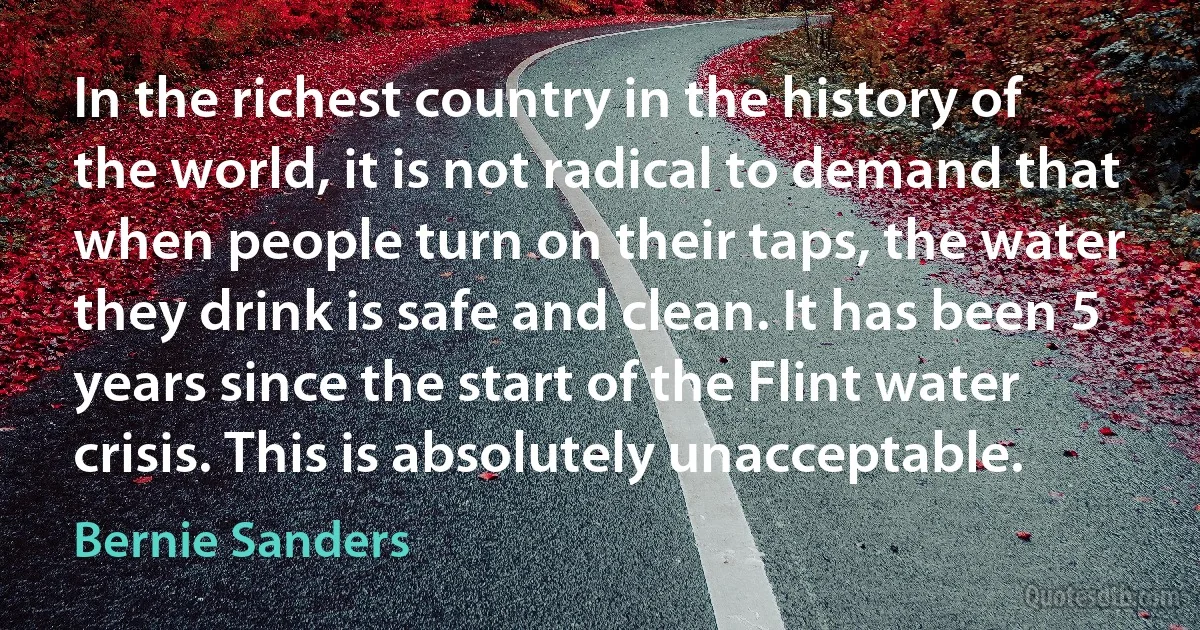 In the richest country in the history of the world, it is not radical to demand that when people turn on their taps, the water they drink is safe and clean. It has been 5 years since the start of the Flint water crisis. This is absolutely unacceptable. (Bernie Sanders)