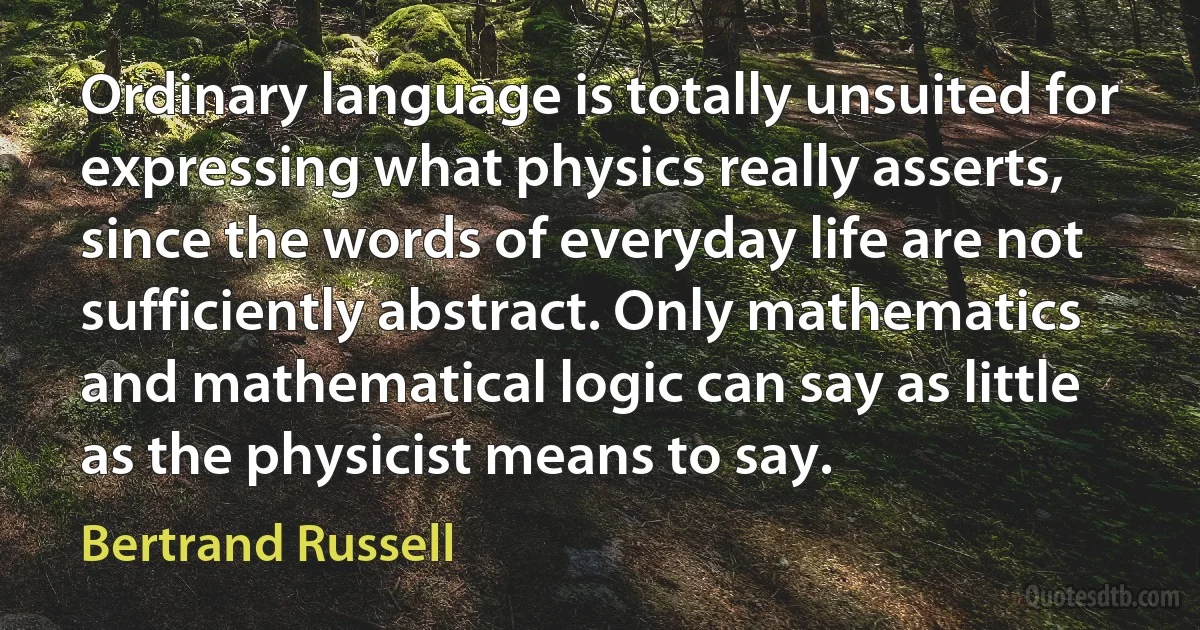 Ordinary language is totally unsuited for expressing what physics really asserts, since the words of everyday life are not sufficiently abstract. Only mathematics and mathematical logic can say as little as the physicist means to say. (Bertrand Russell)