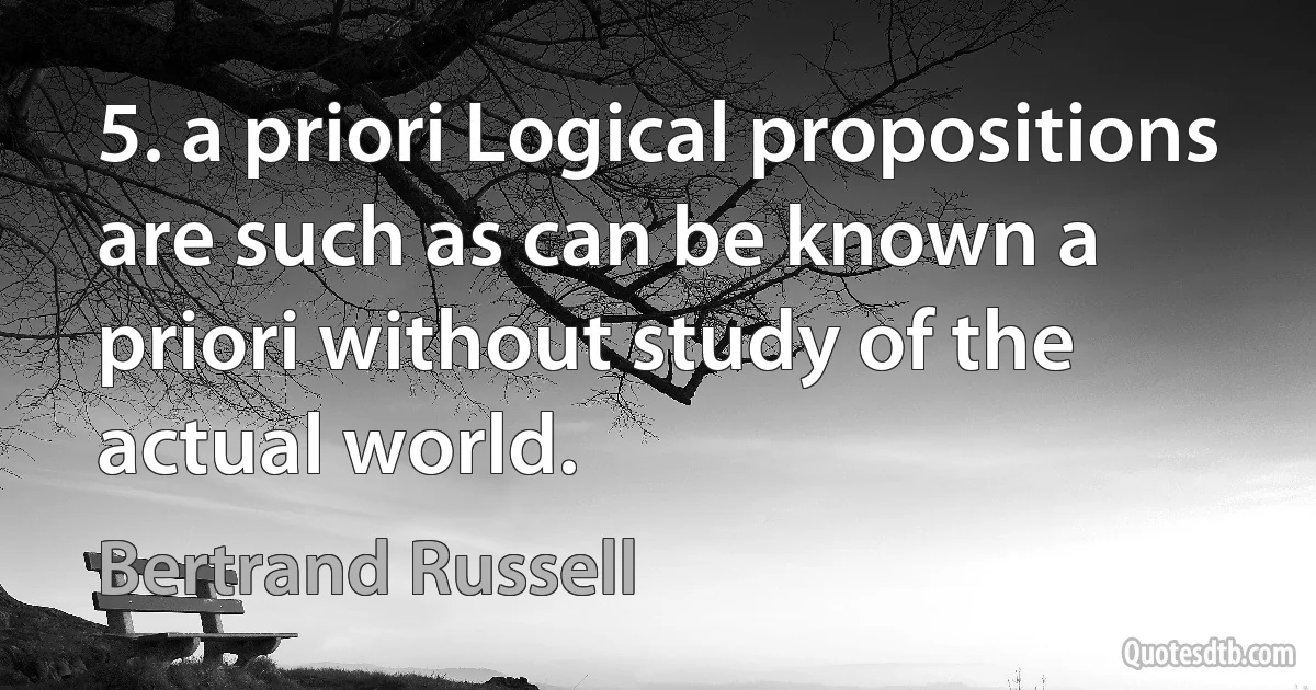 5. a priori Logical propositions are such as can be known a priori without study of the actual world. (Bertrand Russell)