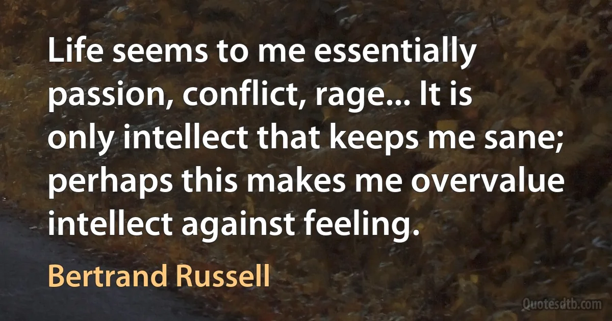 Life seems to me essentially passion, conflict, rage... It is only intellect that keeps me sane; perhaps this makes me overvalue intellect against feeling. (Bertrand Russell)