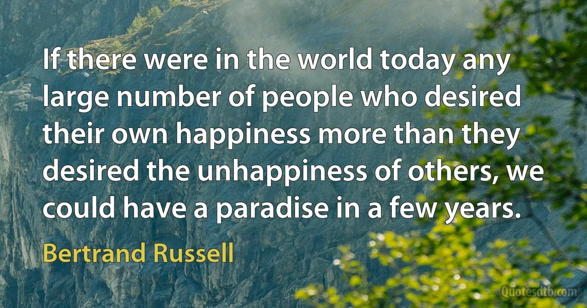 If there were in the world today any large number of people who desired their own happiness more than they desired the unhappiness of others, we could have a paradise in a few years. (Bertrand Russell)