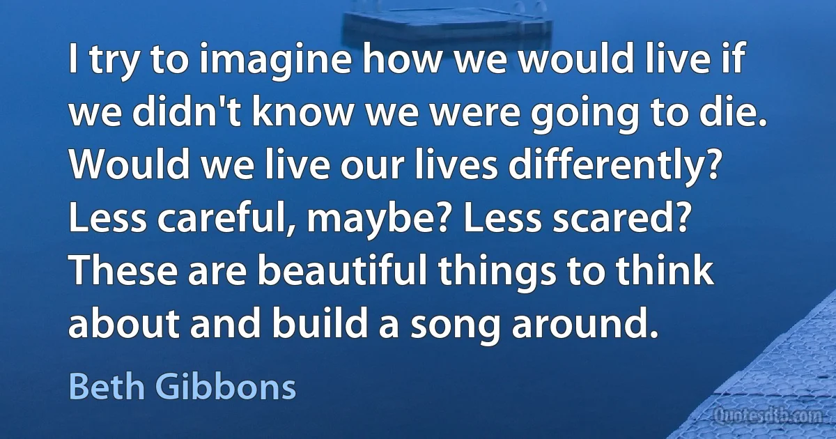 I try to imagine how we would live if we didn't know we were going to die. Would we live our lives differently? Less careful, maybe? Less scared? These are beautiful things to think about and build a song around. (Beth Gibbons)