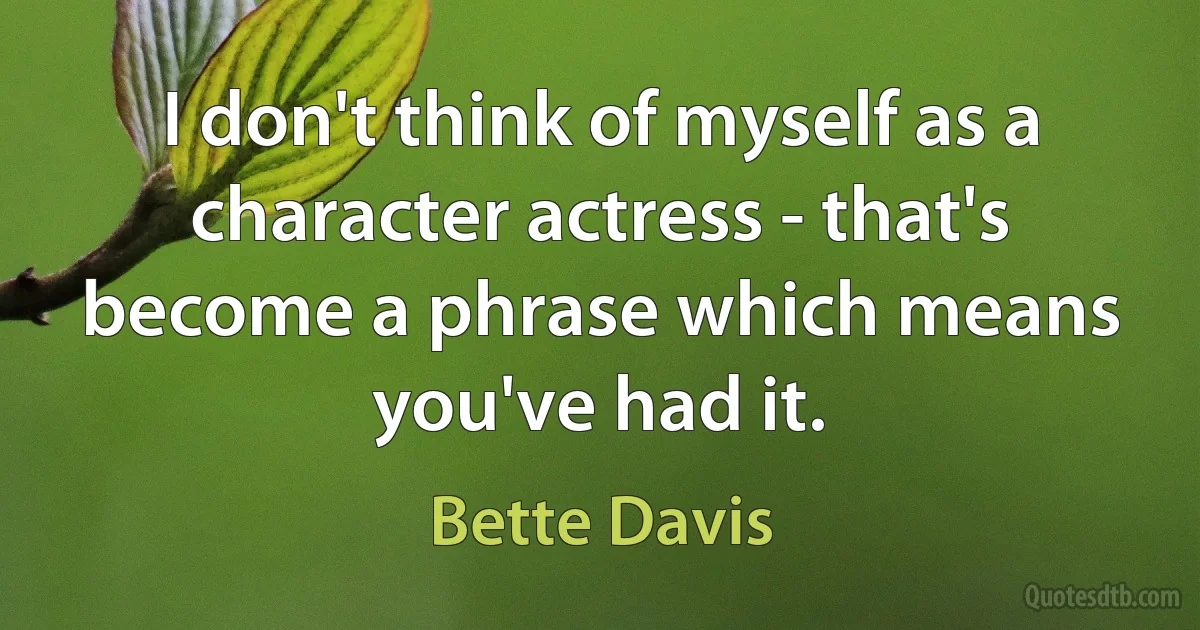 I don't think of myself as a character actress - that's become a phrase which means you've had it. (Bette Davis)