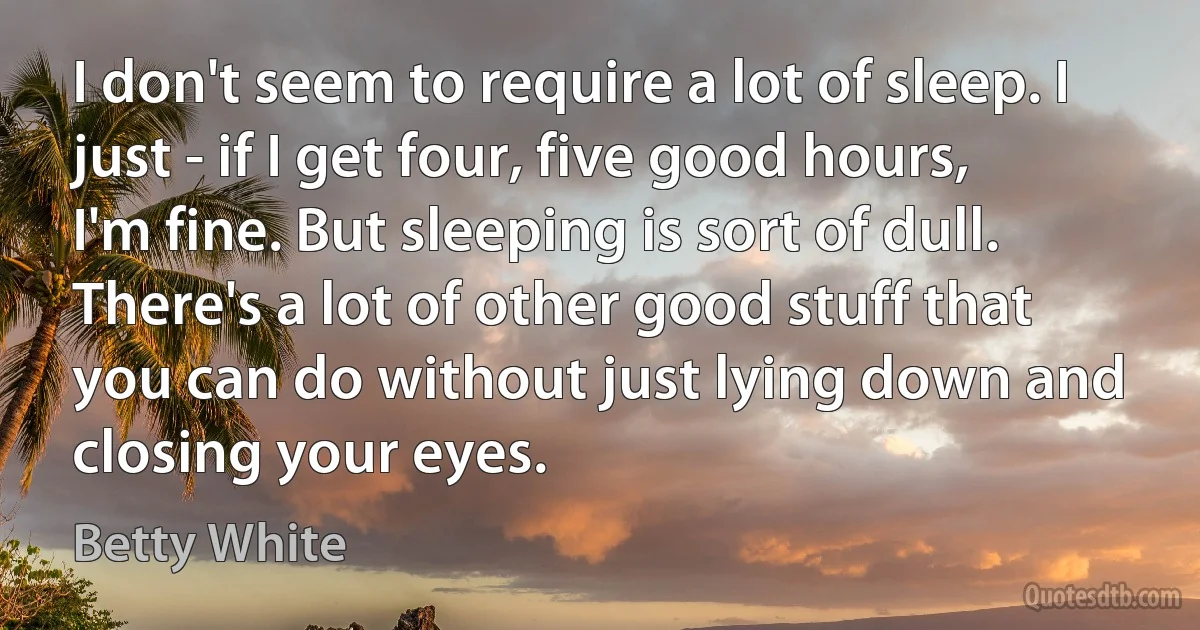 I don't seem to require a lot of sleep. I just - if I get four, five good hours, I'm fine. But sleeping is sort of dull. There's a lot of other good stuff that you can do without just lying down and closing your eyes. (Betty White)