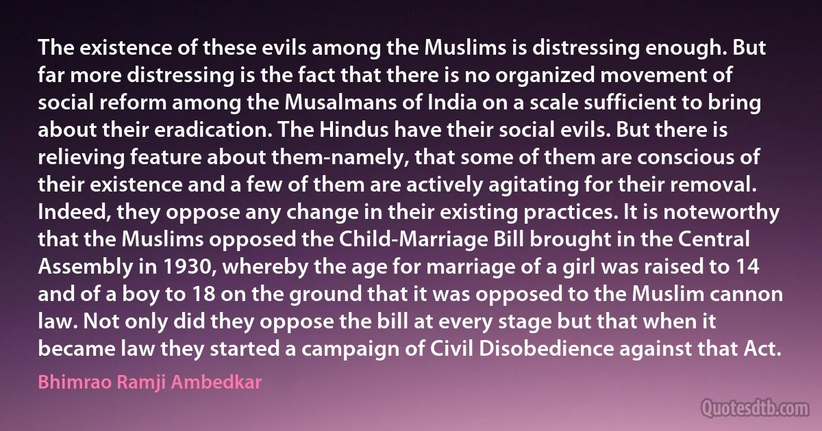 The existence of these evils among the Muslims is distressing enough. But far more distressing is the fact that there is no organized movement of social reform among the Musalmans of India on a scale sufficient to bring about their eradication. The Hindus have their social evils. But there is relieving feature about them-namely, that some of them are conscious of their existence and a few of them are actively agitating for their removal. Indeed, they oppose any change in their existing practices. It is noteworthy that the Muslims opposed the Child-Marriage Bill brought in the Central Assembly in 1930, whereby the age for marriage of a girl was raised to 14 and of a boy to 18 on the ground that it was opposed to the Muslim cannon law. Not only did they oppose the bill at every stage but that when it became law they started a campaign of Civil Disobedience against that Act. (Bhimrao Ramji Ambedkar)