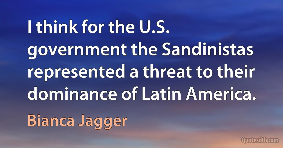 I think for the U.S. government the Sandinistas represented a threat to their dominance of Latin America. (Bianca Jagger)