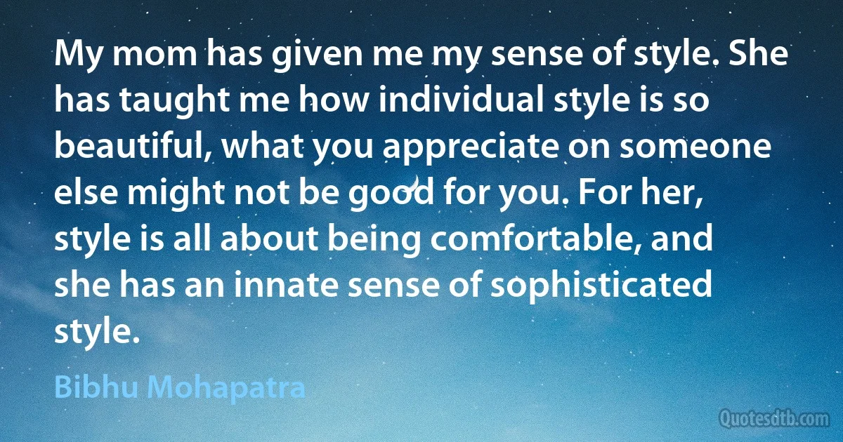 My mom has given me my sense of style. She has taught me how individual style is so beautiful, what you appreciate on someone else might not be good for you. For her, style is all about being comfortable, and she has an innate sense of sophisticated style. (Bibhu Mohapatra)