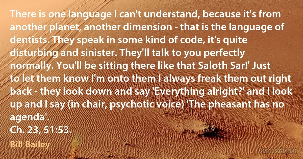 There is one language I can't understand, because it's from another planet, another dimension - that is the language of dentists. They speak in some kind of code, it's quite disturbing and sinister. They'll talk to you perfectly normally. You'll be sitting there like that Saloth Sar!' Just to let them know I'm onto them I always freak them out right back - they look down and say 'Everything alright?' and I look up and I say (in chair, psychotic voice) 'The pheasant has no agenda'.
Ch. 23, 51:53. (Bill Bailey)