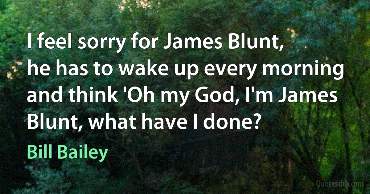 I feel sorry for James Blunt, he has to wake up every morning and think 'Oh my God, I'm James Blunt, what have I done? (Bill Bailey)