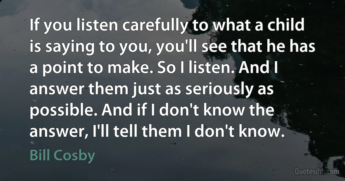 If you listen carefully to what a child is saying to you, you'll see that he has a point to make. So I listen. And I answer them just as seriously as possible. And if I don't know the answer, I'll tell them I don't know. (Bill Cosby)