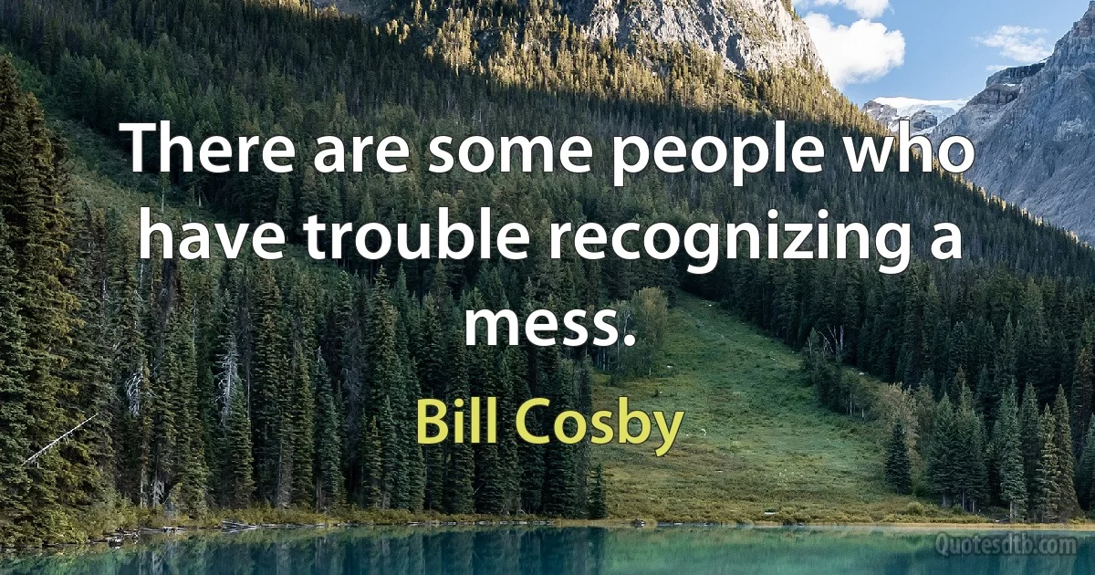 There are some people who have trouble recognizing a mess. (Bill Cosby)