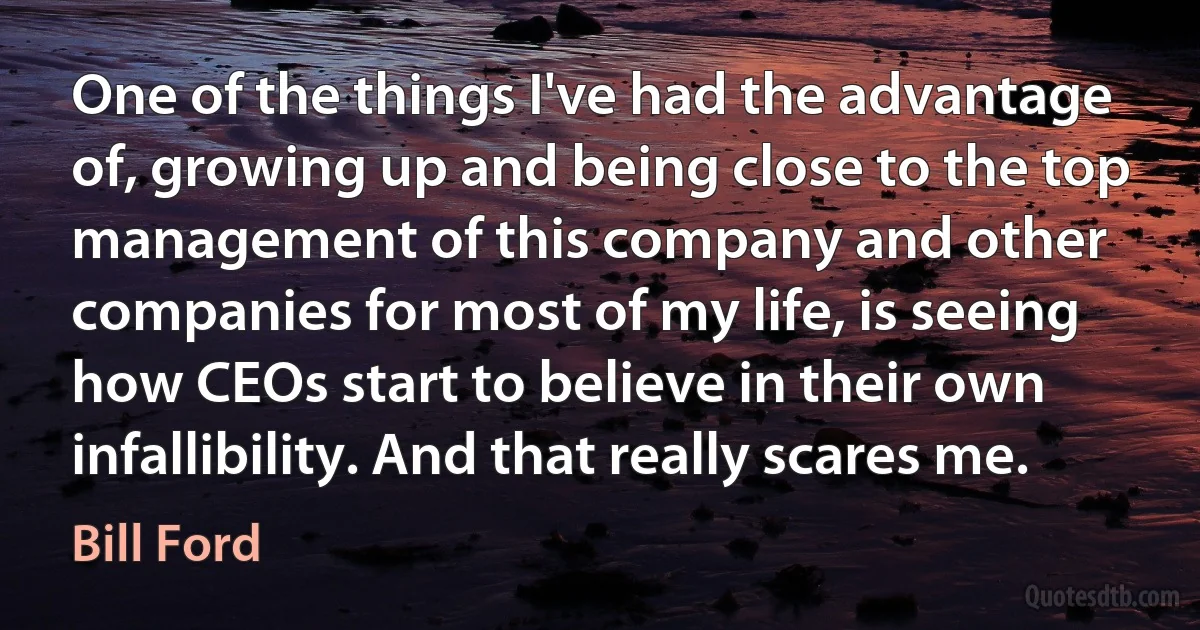 One of the things I've had the advantage of, growing up and being close to the top management of this company and other companies for most of my life, is seeing how CEOs start to believe in their own infallibility. And that really scares me. (Bill Ford)