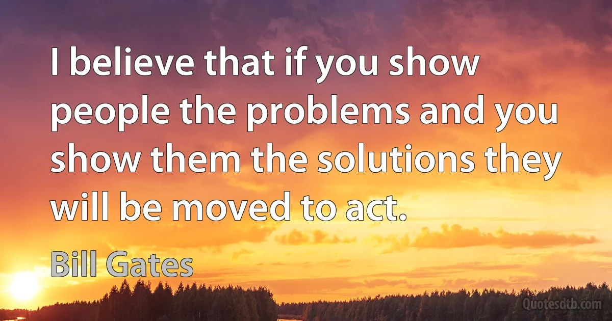 I believe that if you show people the problems and you show them the solutions they will be moved to act. (Bill Gates)