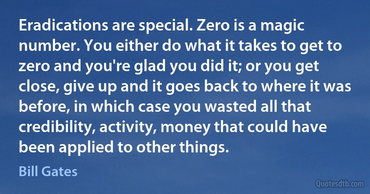 Eradications are special. Zero is a magic number. You either do what it takes to get to zero and you're glad you did it; or you get close, give up and it goes back to where it was before, in which case you wasted all that credibility, activity, money that could have been applied to other things. (Bill Gates)