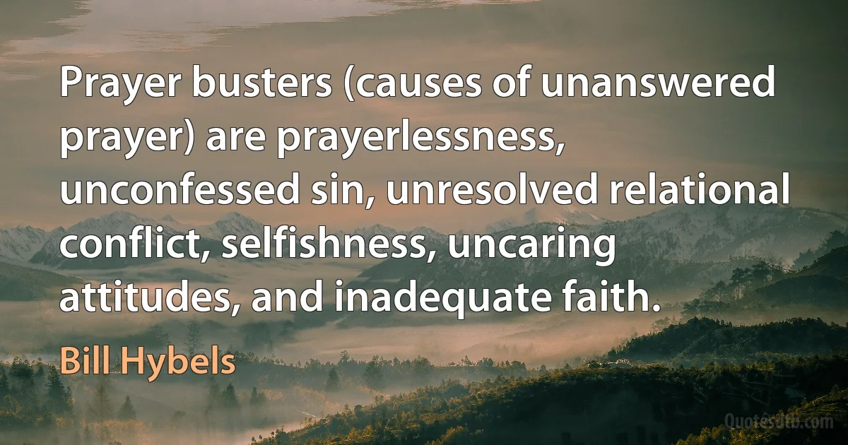 Prayer busters (causes of unanswered prayer) are prayerlessness, unconfessed sin, unresolved relational conflict, selfishness, uncaring attitudes, and inadequate faith. (Bill Hybels)