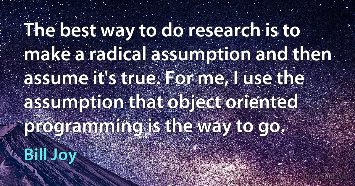 The best way to do research is to make a radical assumption and then assume it's true. For me, I use the assumption that object oriented programming is the way to go. (Bill Joy)