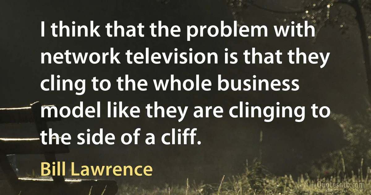 I think that the problem with network television is that they cling to the whole business model like they are clinging to the side of a cliff. (Bill Lawrence)