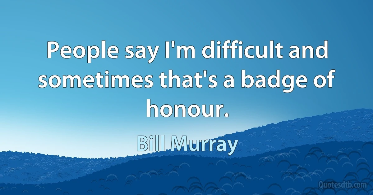 People say I'm difficult and sometimes that's a badge of honour. (Bill Murray)