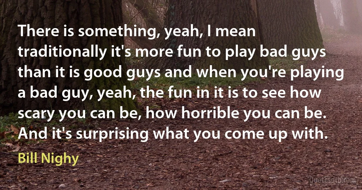 There is something, yeah, I mean traditionally it's more fun to play bad guys than it is good guys and when you're playing a bad guy, yeah, the fun in it is to see how scary you can be, how horrible you can be. And it's surprising what you come up with. (Bill Nighy)