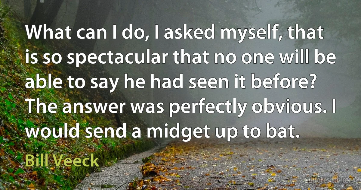 What can I do, I asked myself, that is so spectacular that no one will be able to say he had seen it before? The answer was perfectly obvious. I would send a midget up to bat. (Bill Veeck)