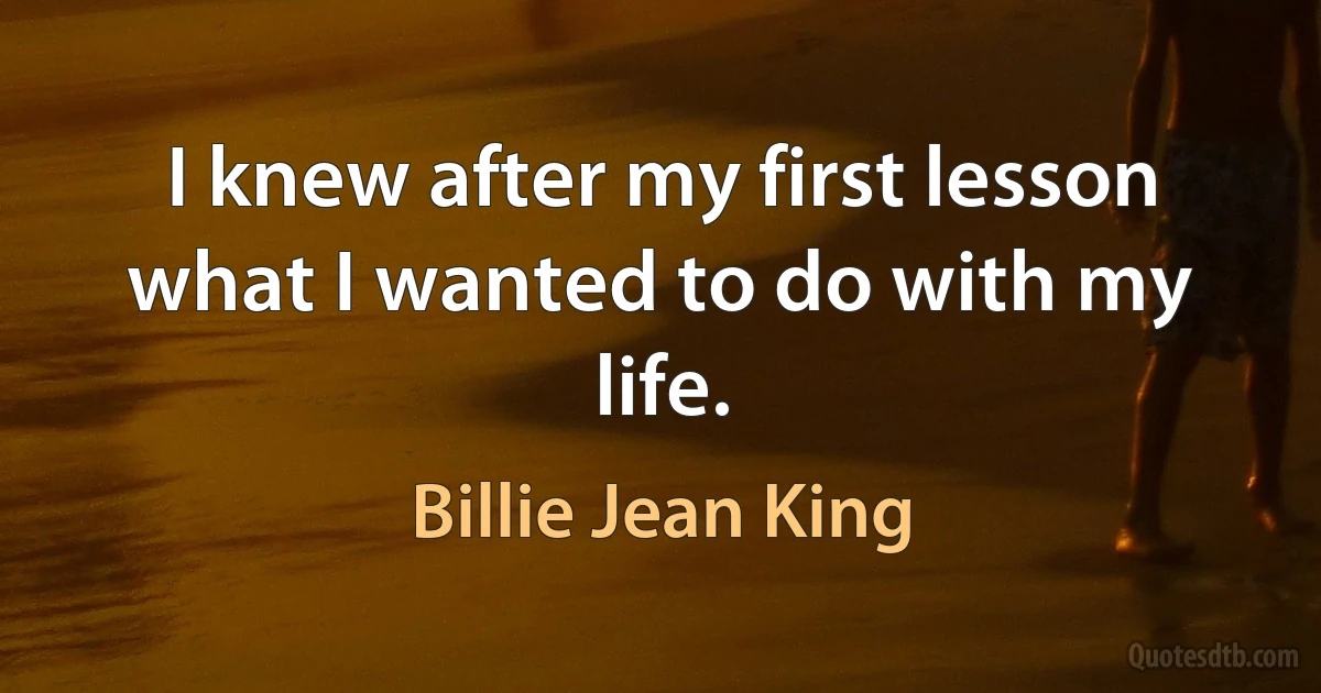 I knew after my first lesson what I wanted to do with my life. (Billie Jean King)