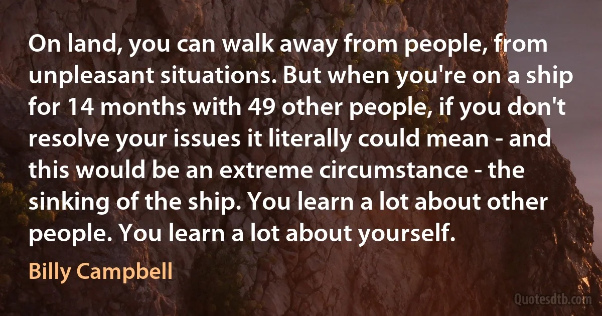 On land, you can walk away from people, from unpleasant situations. But when you're on a ship for 14 months with 49 other people, if you don't resolve your issues it literally could mean - and this would be an extreme circumstance - the sinking of the ship. You learn a lot about other people. You learn a lot about yourself. (Billy Campbell)