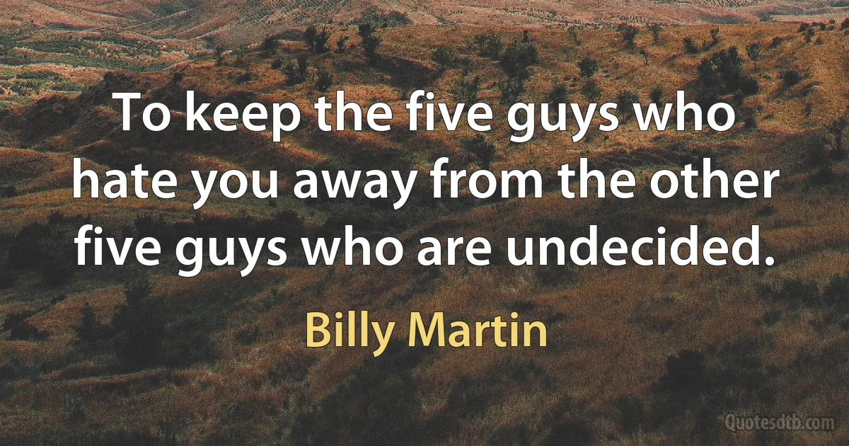 To keep the five guys who hate you away from the other five guys who are undecided. (Billy Martin)