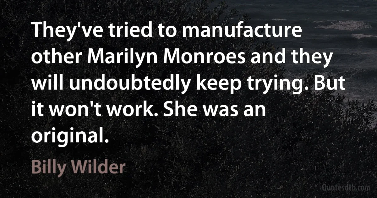 They've tried to manufacture other Marilyn Monroes and they will undoubtedly keep trying. But it won't work. She was an original. (Billy Wilder)