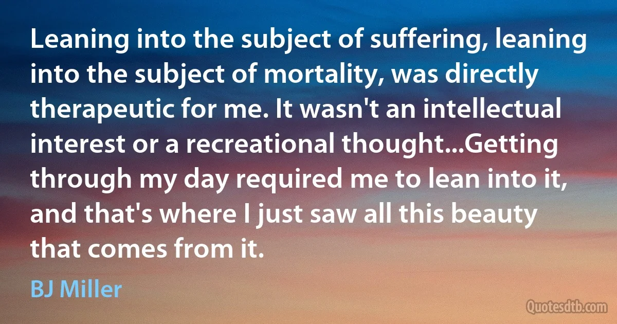 Leaning into the subject of suffering, leaning into the subject of mortality, was directly therapeutic for me. It wasn't an intellectual interest or a recreational thought...Getting through my day required me to lean into it, and that's where I just saw all this beauty that comes from it. (BJ Miller)