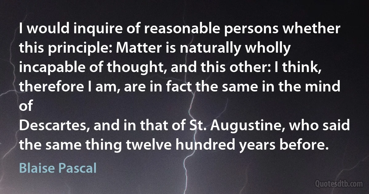 I would inquire of reasonable persons whether this principle: Matter is naturally wholly incapable of thought, and this other: I think, therefore I am, are in fact the same in the mind of
Descartes, and in that of St. Augustine, who said the same thing twelve hundred years before. (Blaise Pascal)