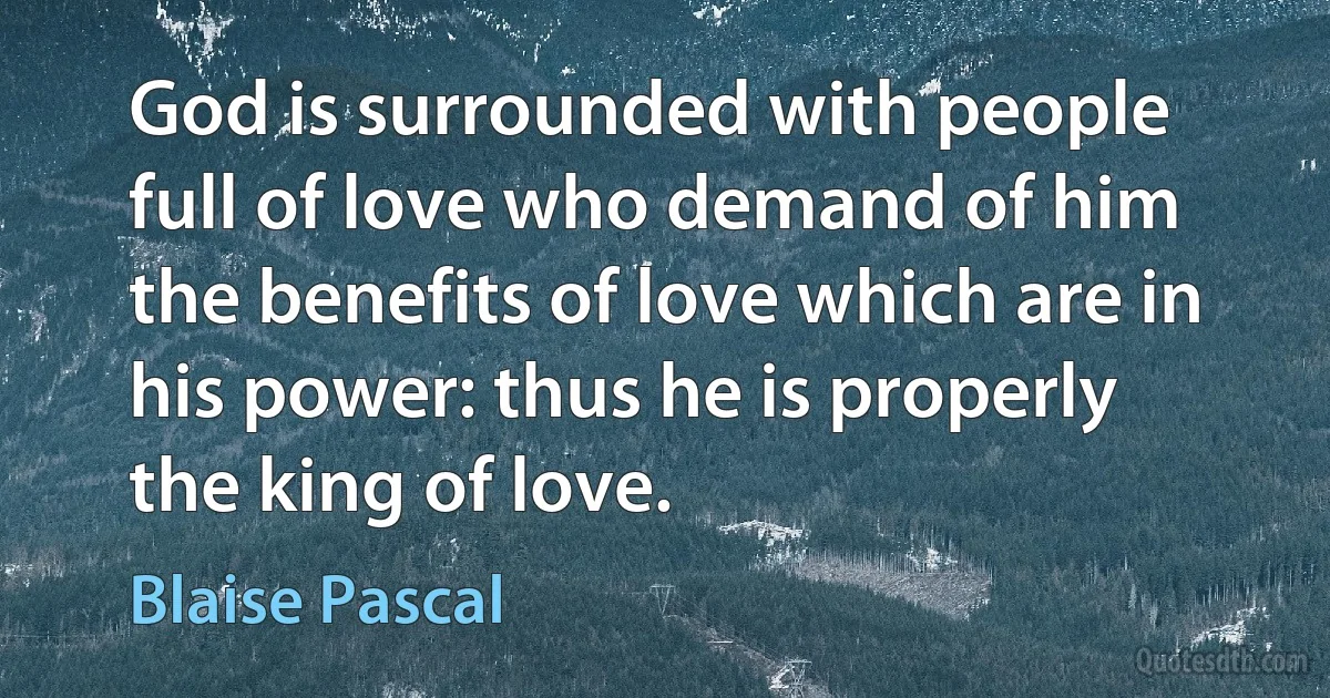 God is surrounded with people full of love who demand of him the benefits of love which are in his power: thus he is properly the king of love. (Blaise Pascal)