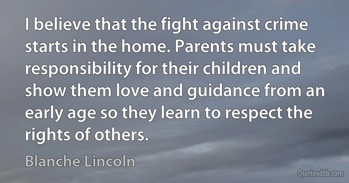 I believe that the fight against crime starts in the home. Parents must take responsibility for their children and show them love and guidance from an early age so they learn to respect the rights of others. (Blanche Lincoln)