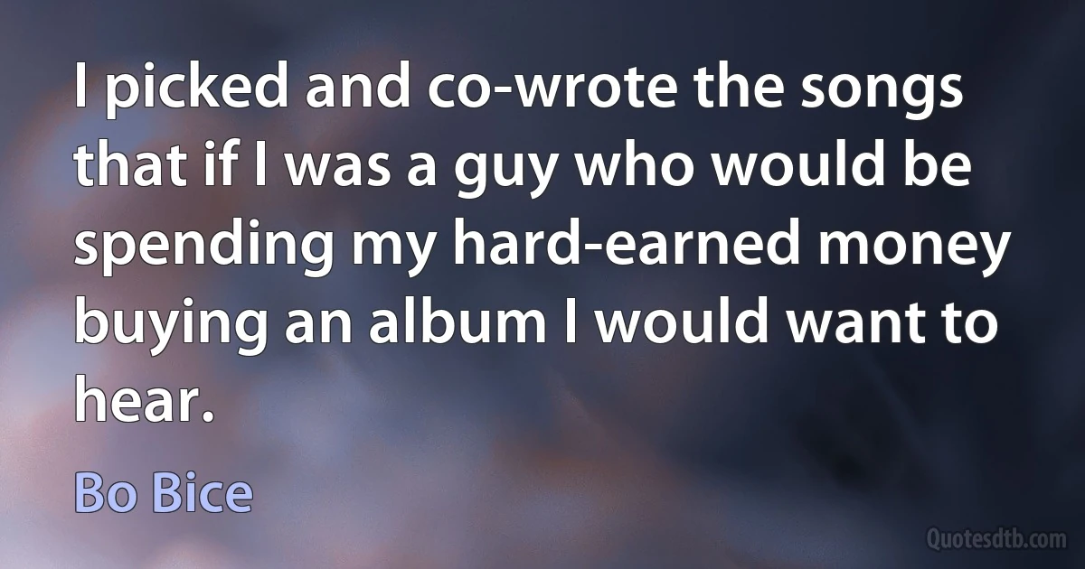 I picked and co-wrote the songs that if I was a guy who would be spending my hard-earned money buying an album I would want to hear. (Bo Bice)