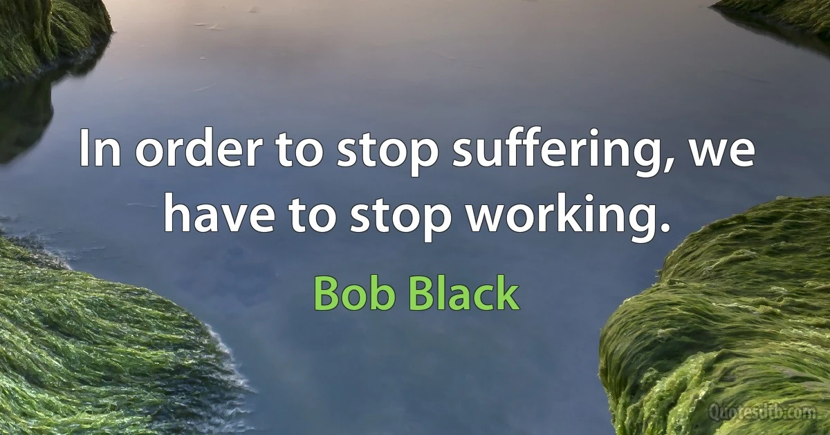 In order to stop suffering, we have to stop working. (Bob Black)