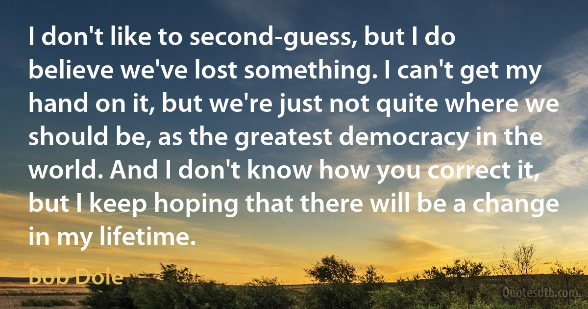 I don't like to second-guess, but I do believe we've lost something. I can't get my hand on it, but we're just not quite where we should be, as the greatest democracy in the world. And I don't know how you correct it, but I keep hoping that there will be a change in my lifetime. (Bob Dole)