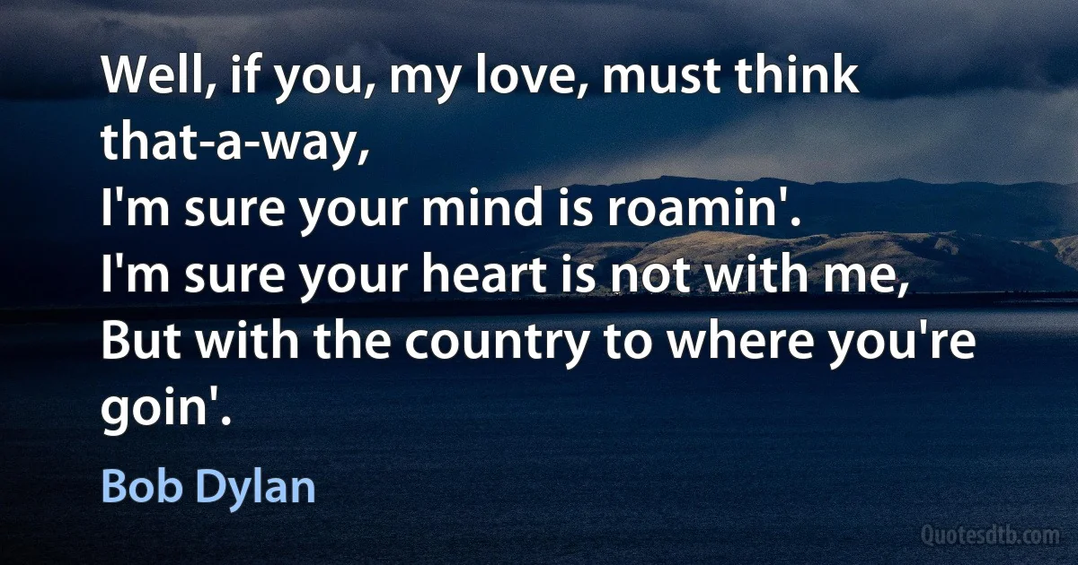 Well, if you, my love, must think that-a-way,
I'm sure your mind is roamin'.
I'm sure your heart is not with me,
But with the country to where you're goin'. (Bob Dylan)