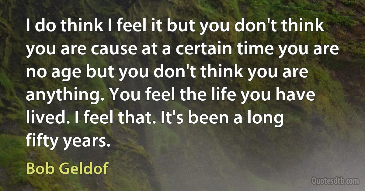 I do think I feel it but you don't think you are cause at a certain time you are no age but you don't think you are anything. You feel the life you have lived. I feel that. It's been a long fifty years. (Bob Geldof)