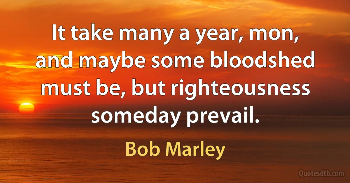 It take many a year, mon, and maybe some bloodshed must be, but righteousness someday prevail. (Bob Marley)