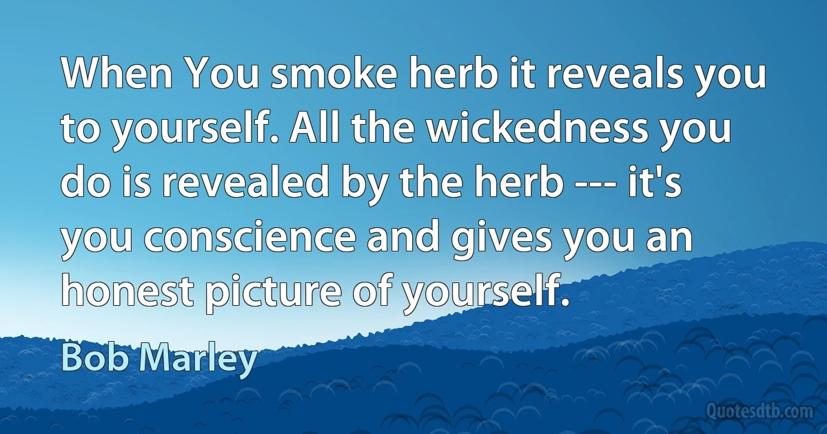 When You smoke herb it reveals you to yourself. All the wickedness you do is revealed by the herb --- it's you conscience and gives you an honest picture of yourself. (Bob Marley)